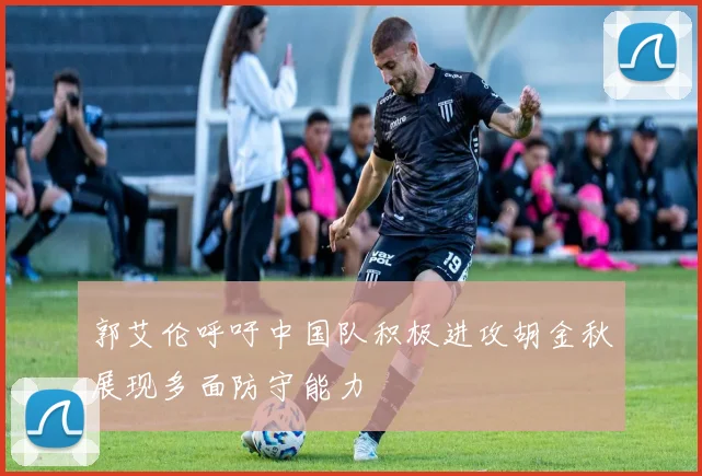 郭艾伦呼吁中国队积极进攻胡金秋展现多面防守能力