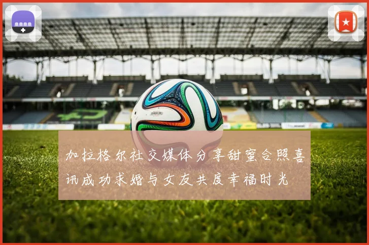 加拉格尔社交媒体分享甜蜜合照喜讯成功求婚与女友共度幸福时光