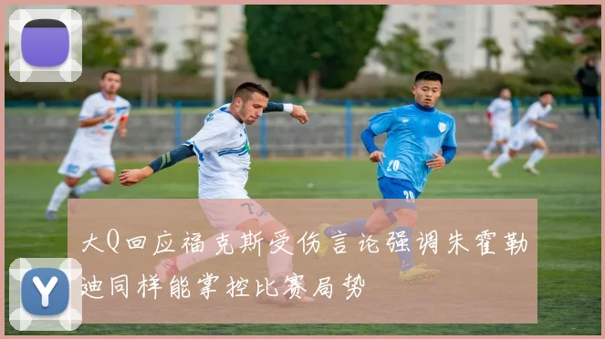 大Q回应福克斯受伤言论强调朱霍勒迪同样能掌控比赛局势
