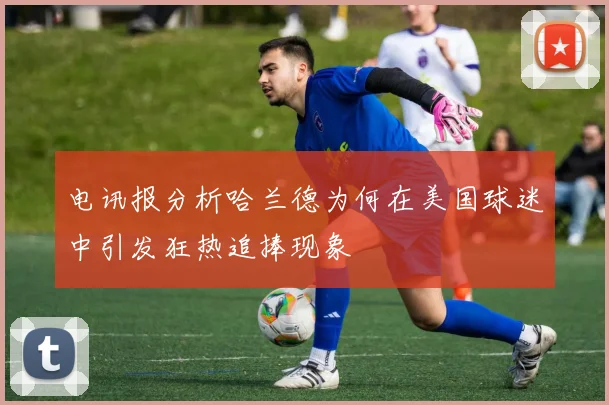 电讯报分析哈兰德为何在美国球迷中引发狂热追捧现象