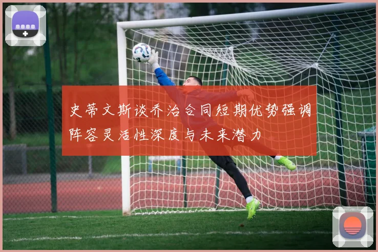 史蒂文斯谈乔治合同短期优势强调阵容灵活性深度与未来潜力