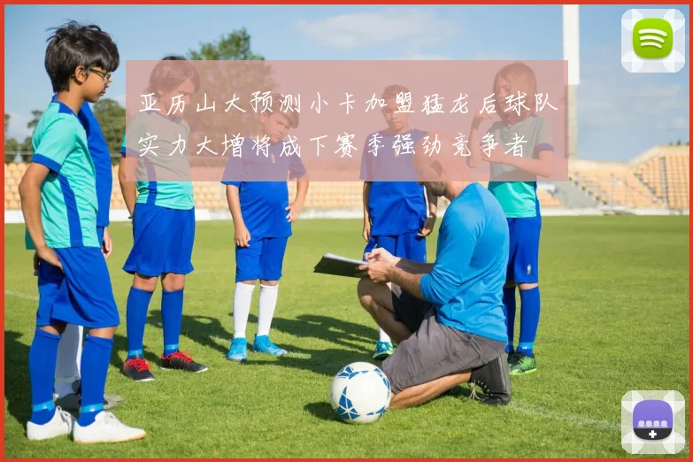 亚历山大预测小卡加盟猛龙后球队实力大增将成下赛季强劲竞争者